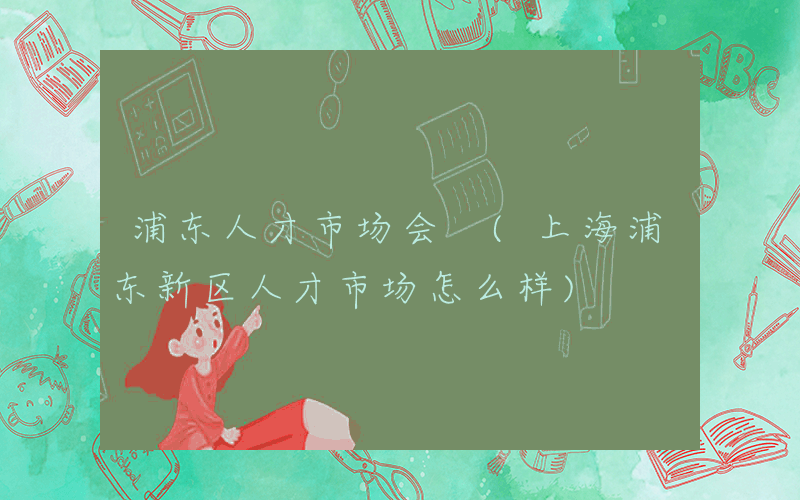 浦东人才市场会 (上海浦东新区人才市场怎么样)